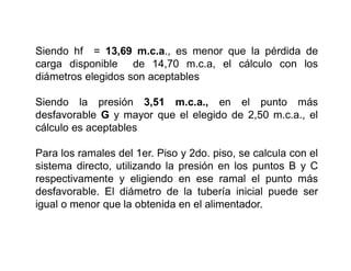 Siendo hf = 13,69 m.c.a., es menor que la pérdida de
carga disponible de 14,70 m.c.a, el cálculo con los
diámetros elegidos son aceptables
Siendo la presión 3,51 m.c.a., en el punto más
desfavorable G y mayor que el elegido de 2,50 m.c.a., el
cálculo es aceptables
Para los ramales del 1er. Piso y 2do. piso, se calcula con el
sistema directo, utilizando la presión en los puntos B y C
respectivamente y eligiendo en ese ramal el punto más
desfavorable. El diámetro de la tubería inicial puede ser
igual o menor que la obtenida en el alimentador.
 