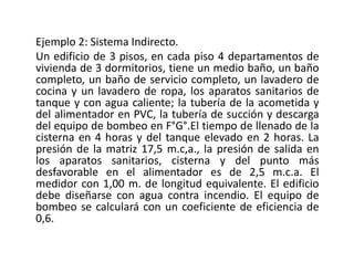 Ejemplo 2: Sistema Indirecto.
Un edificio de 3 pisos, en cada piso 4 departamentos de
vivienda de 3 dormitorios, tiene un medio baño, un baño
completo, un baño de servicio completo, un lavadero de
cocina y un lavadero de ropa, los aparatos sanitarios de
tanque y con agua caliente; la tubería de la acometida y
del alimentador en PVC, la tubería de succión y descarga
del equipo de bombeo en F°G°.El tiempo de llenado de la
cisterna en 4 horas y del tanque elevado en 2 horas. La
presión de la matriz 17,5 m.c,a., la presión de salida en
los aparatos sanitarios, cisterna y del punto más
desfavorable en el alimentador es de 2,5 m.c.a. El
medidor con 1,00 m. de longitud equivalente. El edificio
debe diseñarse con agua contra incendio. El equipo de
bombeo se calculará con un coeficiente de eficiencia de
0,6.
 