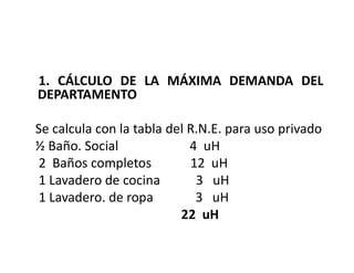 1. CÁLCULO DE LA MÁXIMA DEMANDA DEL
DEPARTAMENTO
Se calcula con la tabla del R.N.E. para uso privado
½ Baño. Social 4 uH
2 Baños completos 12 uH
1 Lavadero de cocina 3 uH
1 Lavadero. de ropa 3 uH
22 uH
 