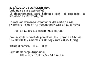 2. CÁLCULO DE LA ACOMETIDA
Volumen de la cisterna (Vc)
El departamento será habitado por 8 personas, la
dotación es 150 l/hab./día
La máxima demanda instantánea del edificio es de:
12 Dpto. x 8 hab. x 150 lts/habitante./día = 14400 lts/día
Vc = 14400 x ¾ = 10800 Lts. = 10,8 m3
Caudal de la acometida para llenar la cisterna en 4 horas
Q = 10800 lts / 4 horas x 3600 seg./hora = 0,75 lts/seg.
Altura dinámica: H = 1,00 m
Pérdida de carga disponible:
hfd = 17,5 – 1,0 – 2,5 = 14.0 m.c.a.
 