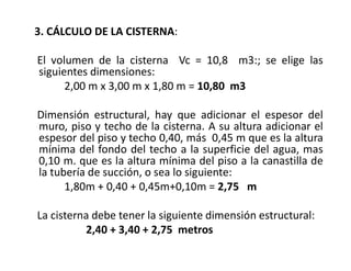 3. CÁLCULO DE LA CISTERNA:
El volumen de la cisterna Vc = 10,8 m3:; se elige las
siguientes dimensiones:
2,00 m x 3,00 m x 1,80 m = 10,80 m3
Dimensión estructural, hay que adicionar el espesor del
muro, piso y techo de la cisterna. A su altura adicionar el
espesor del piso y techo 0,40, más 0,45 m que es la altura
mínima del fondo del techo a la superficie del agua, mas
0,10 m. que es la altura mínima del piso a la canastilla de
la tubería de succión, o sea lo siguiente:
1,80m + 0,40 + 0,45m+0,10m = 2,75 m
La cisterna debe tener la siguiente dimensión estructural:
2,40 + 3,40 + 2,75 metros
 