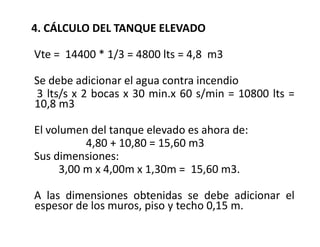 4. CÁLCULO DEL TANQUE ELEVADO
Vte = 14400 * 1/3 = 4800 lts = 4,8 m3
Se debe adicionar el agua contra incendio
3 lts/s x 2 bocas x 30 min.x 60 s/min = 10800 lts =
10,8 m3
El volumen del tanque elevado es ahora de:
4,80 + 10,80 = 15,60 m3
Sus dimensiones:
3,00 m x 4,00m x 1,30m = 15,60 m3.
A las dimensiones obtenidas se debe adicionar el
espesor de los muros, piso y techo 0,15 m.
 