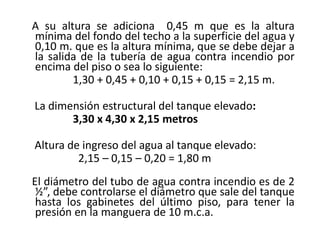 A su altura se adiciona 0,45 m que es la altura
mínima del fondo del techo a la superficie del agua y
0,10 m. que es la altura mínima, que se debe dejar a
la salida de la tubería de agua contra incendio por
encima del piso o sea lo siguiente:
1,30 + 0,45 + 0,10 + 0,15 + 0,15 = 2,15 m.
La dimensión estructural del tanque elevado:
3,30 x 4,30 x 2,15 metros
Altura de ingreso del agua al tanque elevado:
2,15 – 0,15 – 0,20 = 1,80 m
El diámetro del tubo de agua contra incendio es de 2
½”, debe controlarse el diámetro que sale del tanque
hasta los gabinetes del último piso, para tener la
presión en la manguera de 10 m.c.a.
 