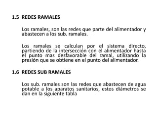 1.5 REDES RAMALES
Los ramales, son las redes que parte del alimentador y
abastecen a los sub. ramales.
Los ramales se calculan por el sistema directo,
partiendo de la intersección con el alimentador hasta
el punto mas desfavorable del ramal, utilizando la
presión que se obtiene en el punto del alimentador.
1.6 REDES SUB RAMALES
Los sub. ramales son las redes que abastecen de agua
potable a los aparatos sanitarios, estos diámetros se
dan en la siguiente tabla
 