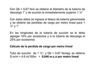 Con Qb = 0,67 lts/s se obtiene el diámetro de la tubería de
descarga 1” y de succión la inmediatamente superior 1 ¼”
Con estos datos se ingresa al ábaco de tubería galvanizada
y se obtiene las pérdidas de carga por metro lineal para 1
¼” y 1”
En las longitudes de la tubería de succión se le debe
agregar 10% por accesorios y a la tubería de descarga el
25% por accesorios
Cálculo de la perdida de carga por metro lineal
Tubo de succión de 1 ¼”; y Qb = 0,67 lts/seg; se obtiene
S m/m = 4.6 m/100m = 0,046 m.c.a por metro lineal
 