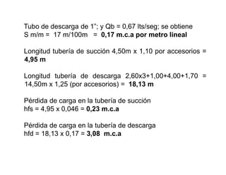 Tubo de descarga de 1”; y Qb = 0,67 lts/seg; se obtiene
S m/m = 17 m/100m = 0,17 m.c.a por metro lineal
Longitud tubería de succión 4,50m x 1,10 por accesorios =
4,95 m
Longitud tubería de descarga 2,60x3+1,00+4,00+1,70 =
14,50m x 1,25 (por accesorios) = 18,13 m
Pérdida de carga en la tubería de succión
hfs = 4,95 x 0,046 = 0,23 m.c.a
Pérdida de carga en la tubería de descarga
hfd = 18,13 x 0,17 = 3,08 m.c.a
 
