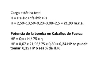 Carga estática total
H = Hs+Hd+hfs+hfd+Ps
H = 2,50+13,50+0,23+3,08+2,5 = 21,93 m.c.a.
Potencia de la bomba en Caballos de Fuerza
HP = Qb x H / 75 x η
HP = 0,67 x 21,93/ 75 x 0,80 = 0,24 HP se puede
tomar 0,25 HP o sea ¼ de H.P.
 