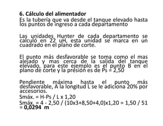 6. Cálculo del alimentador
Es la tubería que va desde el tanque elevado hasta
los puntos de ingreso a cada departamento
Las unidades Hunter de cada departamento se
calculó en 22 uH, esta unidad se marca en un
cuadrado en el plano de corte.
El punto más desfavorable se toma como el mas
alejado y mas cerca de la salida del tanque
elevado, para este ejemplo es el punto B en el
plano de corte y la presión es de Ps = 2,50
Pendiente máxima hasta el punto más
desfavorable, A la longitud L se le adiciona 20% por
accesorios.
Smáx. = H-Ps / L x 1,20
Smáx. = 4 - 2,50 / (10x3+8,50+4,0)x1,20 = 1,50 / 51
= 0,0294 m
 