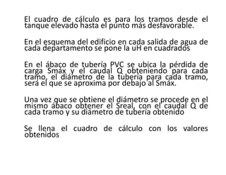 El cuadro de cálculo es para los tramos desde el
tanque elevado hasta el punto más desfavorable.
En el esquema del edificio en cada salida de agua de
cada departamento se pone la uH en cuadrados
En el ábaco de tubería PVC se ubica la pérdida de
carga Smáx y el caudal Q obteniendo para cada
tramo, el diámetro de la tubería para cada tramo,
será el que se aproxima por debajo al Smáx.
Una vez que se obtiene el diámetro se procede en el
mismo ábaco obtener el Sreal, con el caudal Q de
cada tramo y su diámetro de tubería obtenido
Se llena el cuadro de cálculo con los valores
obtenidos
 