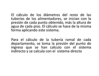 El cálculo de los diámetros del resto de las
tuberías de los alimentadores, se inician con la
presión de cada punto obtenido, más la altura de
agua de cada piso. El cálculo se hace de la misma
forma aplicando este sistema.
Para el cálculo de la tubería ramal de cada
departamento, se toma la presión del punto de
ingreso que se han calculo con el sistema
indirecto y se calcula con el sistema directo
 