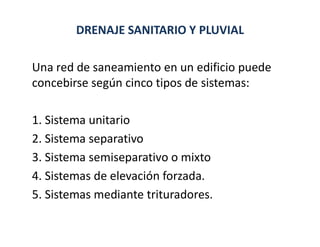 DRENAJE SANITARIO Y PLUVIAL
Una red de saneamiento en un edificio puede
concebirse según cinco tipos de sistemas:
1. Sistema unitario
2. Sistema separativo
3. Sistema semiseparativo o mixto
4. Sistemas de elevación forzada.
5. Sistemas mediante trituradores.
 