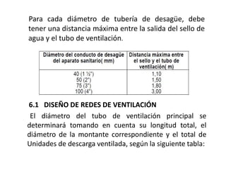 Para cada diámetro de tubería de desagüe, debe
tener una distancia máxima entre la salida del sello de
agua y el tubo de ventilación.
6.1 DISEÑO DE REDES DE VENTILACIÓN
El diámetro del tubo de ventilación principal se
determinará tomando en cuenta su longitud total, el
diámetro de la montante correspondiente y el total de
Unidades de descarga ventilada, según la siguiente tabla:
 