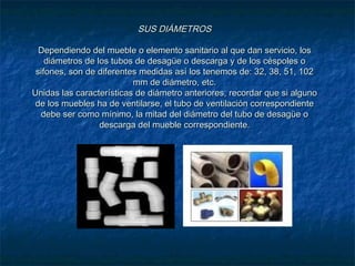 SUS DIÁMETROSSUS DIÁMETROS
Dependiendo del mueble o elemento sanitario al que dan servicio, losDependiendo del mueble o elemento sanitario al que dan servicio, los
diámetros de los tubos de desagüe o descarga y de los céspoles odiámetros de los tubos de desagüe o descarga y de los céspoles o
sifones, son de diferentes medidas así los tenemos de: 32, 38, 51, 102sifones, son de diferentes medidas así los tenemos de: 32, 38, 51, 102
mm de diámetro, etc.mm de diámetro, etc.
Unidas las características de diámetro anteriores, recordar que si algunoUnidas las características de diámetro anteriores, recordar que si alguno
de los muebles ha de ventilarse, el tubo de ventilación correspondientede los muebles ha de ventilarse, el tubo de ventilación correspondiente
debe ser como mínimo, la mitad del diámetro del tubo de desagüe odebe ser como mínimo, la mitad del diámetro del tubo de desagüe o
descarga del mueble correspondiente.descarga del mueble correspondiente.
 