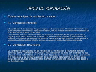 TIPOS DE VENTILACIÓNTIPOS DE VENTILACIÓN
 Existen tres tipos de ventilación, a saber:Existen tres tipos de ventilación, a saber:
 1).- Ventilación Primaria:1).- Ventilación Primaria:
A la ventilación de los bajantes de aguas negras, se le conoce como "Ventilación Primaria" o bienA la ventilación de los bajantes de aguas negras, se le conoce como "Ventilación Primaria" o bien
suele llamársele simplemente "Ventilación Vertical", el tubo de esta ventilación debe sobresalir desuele llamársele simplemente "Ventilación Vertical", el tubo de esta ventilación debe sobresalir de
la azotea hasta una altura conveniente.la azotea hasta una altura conveniente.
La ventilación primaria, ofrece la ventaja de acelerar el movimiento de las aguas residuales oLa ventilación primaria, ofrece la ventaja de acelerar el movimiento de las aguas residuales o
negras y evitar hasta cierto punto, la obstrucción de las tuberías, además, la ventilación de losnegras y evitar hasta cierto punto, la obstrucción de las tuberías, además, la ventilación de los
bajantes en instalaciones sanitarias particulares, es una gran ventaja higiénica ya que ayuda a labajantes en instalaciones sanitarias particulares, es una gran ventaja higiénica ya que ayuda a la
ventilación del alcantarillado público, siempre y cuando no existan trampas de acometida.ventilación del alcantarillado público, siempre y cuando no existan trampas de acometida.
 2).- Ventilación Secundaria:2).- Ventilación Secundaria:
La ventilación que se hace en los ramales es la "Ventilación Secundaria" tambiénLa ventilación que se hace en los ramales es la "Ventilación Secundaria" también
conocida como "Ventilación Individual", esta ventilación se hace con el objeto de queconocida como "Ventilación Individual", esta ventilación se hace con el objeto de que
el agua de los obturadores en el lado de la descarga de los muebles, quede conectadael agua de los obturadores en el lado de la descarga de los muebles, quede conectada
a la atmósfera y así nivelar la presión del agua de los obturadores en ambos lados,a la atmósfera y así nivelar la presión del agua de los obturadores en ambos lados,
evitando sea anulado el efecto de las mismas e impidiendo la entrada de los gases aevitando sea anulado el efecto de las mismas e impidiendo la entrada de los gases a
las habitaciones.las habitaciones.
 