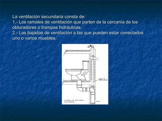 La ventilación secundaria consta de:La ventilación secundaria consta de:
1.- Los ramales de ventilación que parten de la cercanía de los1.- Los ramales de ventilación que parten de la cercanía de los
obturadores o trampas hidráulicas.obturadores o trampas hidráulicas.
2.- Las bajadas de ventilación a las que pueden estar conectados2.- Las bajadas de ventilación a las que pueden estar conectados
uno o varios muebles.uno o varios muebles.
 