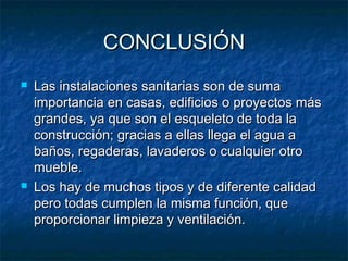 CONCLUSIÓNCONCLUSIÓN
 Las instalaciones sanitarias son de sumaLas instalaciones sanitarias son de suma
importancia en casas, edificios o proyectos másimportancia en casas, edificios o proyectos más
grandes, ya que son el esqueleto de toda lagrandes, ya que son el esqueleto de toda la
construcción; gracias a ellas llega el agua aconstrucción; gracias a ellas llega el agua a
baños, regaderas, lavaderos o cualquier otrobaños, regaderas, lavaderos o cualquier otro
mueble.mueble.
 Los hay de muchos tipos y de diferente calidadLos hay de muchos tipos y de diferente calidad
pero todas cumplen la misma función, quepero todas cumplen la misma función, que
proporcionar limpieza y ventilación.proporcionar limpieza y ventilación.
 