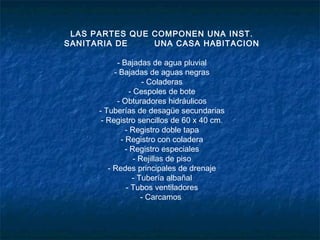 LAS PARTES QUE COMPONEN UNA INST.
SANITARIA DE UNA CASA HABITACION
- Bajadas de agua pluvial
- Bajadas de aguas negras
- Coladeras
- Cespoles de bote
- Obturadores hidráulicos
- Tuberías de desagüe secundarias
- Registro sencillos de 60 x 40 cm.
- Registro doble tapa
- Registro con coladera
- Registro especiales
- Rejillas de piso
- Redes principales de drenaje
- Tubería albañal
- Tubos ventiladores
- Carcamos
 