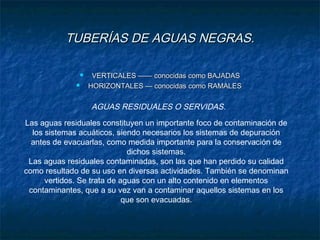 TUBERÍAS DE AGUAS NEGRAS.TUBERÍAS DE AGUAS NEGRAS.
 VERTICALES —— conocidas como BAJADASVERTICALES —— conocidas como BAJADAS
 HORIZONTALES — conocidas como RAMALESHORIZONTALES — conocidas como RAMALES
AGUAS RESIDUALES O SERVIDAS.
Las aguas residuales constituyen un importante foco de contaminación de
los sistemas acuáticos, siendo necesarios los sistemas de depuración
antes de evacuarlas, como medida importante para la conservación de
dichos sistemas.
Las aguas residuales contaminadas, son las que han perdido su calidad
como resultado de su uso en diversas actividades. También se denominan
vertidos. Se trata de aguas con un alto contenido en elementos
contaminantes, que a su vez van a contaminar aquellos sistemas en los
que son evacuadas.
 