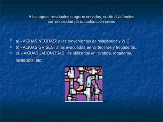 A las aguas residuales o aguas servidas, suele dividírselesA las aguas residuales o aguas servidas, suele dividírseles
por necesidad de su coloración como:por necesidad de su coloración como:

a).- AGUAS NEGRAS: a las provenientes de mingitorios y W.C.a).- AGUAS NEGRAS: a las provenientes de mingitorios y W.C.
 b).- AGUAS GRISES: a las evacuadas en vertederos y fregaderos.b).- AGUAS GRISES: a las evacuadas en vertederos y fregaderos.
 c). - AGUAS JABONOSAS: las utilizadas en lavabos, regaderas,c). - AGUAS JABONOSAS: las utilizadas en lavabos, regaderas,
lavadoras, etc.lavadoras, etc.
 