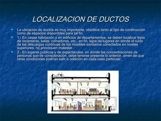 LOCALIZACION DE DUCTOSLOCALIZACION DE DUCTOS
 La ubicación de ductos es muy importante, obedece tanto al tipo de construcciónLa ubicación de ductos es muy importante, obedece tanto al tipo de construcción
como de espacios disponibles para tal fin.como de espacios disponibles para tal fin.
 1.- En casas habitación y en edificios de departamentos, se deben localizar lejos1.- En casas habitación y en edificios de departamentos, se deben localizar lejos
de recámaras, salas, comedores, etc., en fin, lejos de lugares en donde el ruidode recámaras, salas, comedores, etc., en fin, lejos de lugares en donde el ruido
de las descargas continuas de los muebles sanitarios conectados en nivelesde las descargas continuas de los muebles sanitarios conectados en niveles
superiores, no provoquen malestar.superiores, no provoquen malestar.
 2.- En lugares públicos y de espectáculos, en donde las concentraciones de2.- En lugares públicos y de espectáculos, en donde las concentraciones de
personas son de consideración, debe tenerse presente lo anterior, amén de quepersonas son de consideración, debe tenerse presente lo anterior, amén de que
otras condiciones podrían salir a colación en cada caso particular.otras condiciones podrían salir a colación en cada caso particular.
 