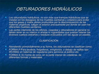 OBTURADORES HIDRÁULICOSOBTURADORES HIDRÁULICOS
 Los obturadores hidráulicos, no son más que trampas hidráulicas que seLos obturadores hidráulicos, no son más que trampas hidráulicas que se
instalan en los desagües de los muebles sanitarios y coladera para evitarinstalan en los desagües de los muebles sanitarios y coladera para evitar
que los gases y malos olores producidos por la descomposición de lasque los gases y malos olores producidos por la descomposición de las
materias orgánicas, salgan al exterior precisamente por donde se usan losmaterias orgánicas, salgan al exterior precisamente por donde se usan los
diferentes muebles sanitarios.diferentes muebles sanitarios.
 Las partes interiores de los sifones, cespoles y obturadores en general noLas partes interiores de los sifones, cespoles y obturadores en general no
deben tener en su interior ni aristas ni rugosidades que puedan retener losdeben tener en su interior ni aristas ni rugosidades que puedan retener los
diversos cuerpos extraños y residuos evacuados con las aguas ya usadas.diversos cuerpos extraños y residuos evacuados con las aguas ya usadas.
CLASIFICACIÓNCLASIFICACIÓN
 Atendiendo primordialmente a su forma, los obturadores se clasifican como;Atendiendo primordialmente a su forma, los obturadores se clasifican como;
 FORMA P:Para lavabos, fregaderos, mingitorios, o debajo de rejillas tipoFORMA P:Para lavabos, fregaderos, mingitorios, o debajo de rejillas tipo
IRVINNG en baterías de regaderas para servicios al público etc.IRVINNG en baterías de regaderas para servicios al público etc.
 FORMA S: En forma de cono, en la parte interior de coladeras, deFORMA S: En forma de cono, en la parte interior de coladeras, de
diferentes formas y materiales.diferentes formas y materiales.
 