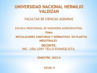 1
UNIVERSIDAD NACIONAL HERMILIO
VALDIZAN
FACULTAD DE CIENCIAS AGRARIAS
ESCUELA PROFESIONAL DE INGENIERIA AGROINDUSTRIAL
TEMA:
INSTALACIONES SANITARIAS Y NORMATIVAS EN PLANTAS
INDUSTRIALES
DECENTE:
ING. LIDA LENY TELLO EVANGELISTA.
SEMESTRE: 2022-II
CICLO: X
 