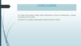 CONCLUSION
A lo largo del presente trabajo logró demostrarse el tipo de instalaciones y equipo
necesarias para los pollos.
Se observo y se explico cada equipo necesario para los mismos.
 