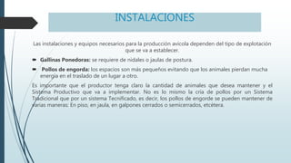INSTALACIONES
Las instalaciones y equipos necesarios para la producción avícola dependen del tipo de explotación
que se va a establecer.
 Gallinas Ponedoras: se requiere de nidales o jaulas de postura.
 Pollos de engorda: los espacios son más pequeños evitando que los animales pierdan mucha
energía en el traslado de un lugar a otro.
Es importante que el productor tenga claro la cantidad de animales que desea mantener y el
Sistema Productivo que va a implementar. No es lo mismo la cría de pollos por un Sistema
Tradicional que por un sistema Tecnificado, es decir, los pollos de engorde se pueden mantener de
varias maneras: En piso, en jaula, en galpones cerrados o semicerrados, etcétera.
 