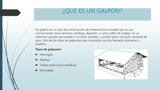 ¿QUE ES UN GALPON?
Un galpón es un tipo de construcción de infraestructura simple que se usa
comúnmente como almacén, bodega, depósito, o como taller de trabajo. Es un
cobertizo grande que puede o no tener paredes, y puede tener una gran cantidad de
usos. Uno de los tipos de galpones más conocidos son los llamados graneros o
establos.
Tipos de galpones:
 Hormigón
 Madera
 Tubest (estructura metálica)
 Reticulado
 