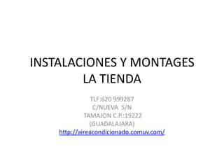INSTALACIONES Y MONTAGES
        LA TIENDA
                TLF:620 999287
                 C/NUEVA S/N
             TAMAJON C.P.:19222
               (GUADALAJARA)
    http://aireacondicionado.comuv.com/
 