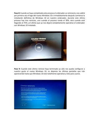 Paso 8: Cuando se haya completado este proceso el ordenador se reiniciará y nos saldrá
por primera vez el logo del nuevo Windows 10 e inmediatamente después comienza la
instalación definitiva de Windows 10 en nuestro ordenador, durante este último
proceso hay tres reinicios, uno cuando el proceso ronda el 30%, otro cuando está
llegando al 75% y el último que ya nos dejará completamente operativo el ordenador
con Windows 10 instalado.
Paso 9: Cuando este último reinicio haya terminado ya sólo nos queda configurar a
nuestro gusto el nuevo Windows 10, os dejamos las últimas pantallas que irán
apareciendo hasta que Windows 10 este totalmente operativo y listo para usarse.
 