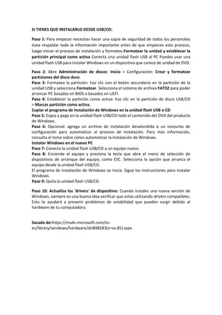 SI TIENES QUE INSTALARLO DESDE USB/CD:
Paso 1: Para empezar necesitas hacer una copia de seguridad de todos los personales
ósea respaldar toda la información importante antes de que empieces este proceso,
luego iniciar el proceso de instalación y formateo.Formatear la unidad y establecer la
partición principal como activa Conecta una unidad flash USB al PC Puedes usar una
unidad flash USB para instalar Windows en un dispositivo que carece de unidad de DVD.
Paso 2: Abre Administración de discos: Inicio > Configuración: Crear y formatear
particiones del disco duro.
Paso 3: Formatea la partición: haz clic con el botón secundario en la partición de la
unidad USB y selecciona Formatear. Selecciona el sistema de archivo FAT32 para poder
arrancar PC basados en BIOS o basados en UEFI.
Paso 4: Establecer la partición como activa: haz clic en la partición de disco USB/CD
> Marcar partición como activa.
Copiar el programa de instalación de Windows en la unidad flash USB o CD
Paso 5: Copia y pega en la unidad flash USB/CD todo el contenido del DVD del producto
de Windows.
Paso 6: Opcional: agrega un archivo de instalación desatendida o un conjunto de
configuración para automatizar el proceso de instalación. Para más información,
consulta el tema sobre cómo automatizar la instalación de Windows.
Instalar Windows en el nuevo PC
Paso 7: Conecta la unidad flash USB/CD a un equipo nuevo.
Paso 8: Enciende el equipo y presiona la tecla que abre el menú de selección de
dispositivos de arranque del equipo, como ESC. Selecciona la opción que arranca el
equipo desde la unidad flash USB/CD.
El programa de instalación de Windows se inicia. Sigue las instrucciones para instalar
Windows.
Paso 9: Quita la unidad flash USB/CD.
Paso 10: Actualiza los 'drivers' de dispositivo: Cuando instales una nueva versión de
Windows, siempre es una buena idea verificar que estás utilizando drivers compatibles.
Esto te ayudará a prevenir problemas de estabilidad que pueden surgir debido al
hardware de tu computadora.
Sacado de:https://msdn.microsoft.com/es-
es/library/windows/hardware/dn898583(v=vs.85).aspx
 