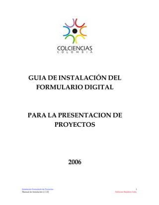 GUIA DE INSTALACIÓN DEL
        FORMULARIO DIGITAL



      PARA LA PRESENTACION DE
             PROYECTOS




                                      2006


                                                                  1
Instalación Formulario de Proyectos
Manual de Instalación (v.1.0)                Software Builders Ltda.
 