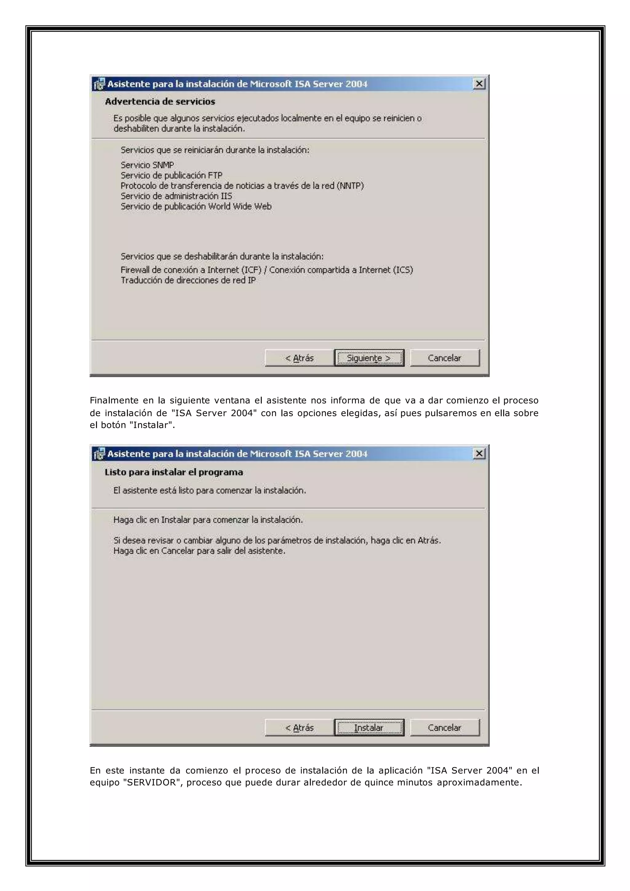 Finalmente en la siguiente ventana el asistente nos informa de que va a dar comienzo el proceso
de instalación de "ISA Server 2004" con las opciones elegidas, así pues pulsaremos en ella sobre
el botón "Instalar".
En este instante da comienzo el proceso de instalación de la aplicación "ISA Server 2004" en el
equipo "SERVIDOR", proceso que puede durar alrededor de quince minutos aproximadamente.
 