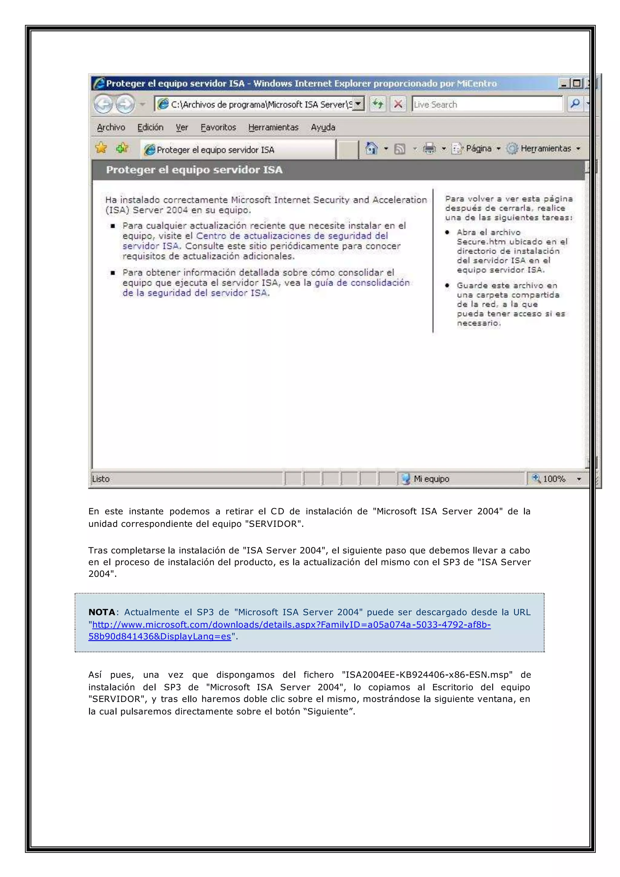 En este instante podemos a retirar el CD de instalación de "Microsoft ISA Server 2004" de la
unidad correspondiente del equipo "SERVIDOR".
Tras completarse la instalación de "ISA Server 2004", el siguiente paso que debemos llevar a cabo
en el proceso de instalación del producto, es la actualización del mismo con el SP3 de "ISA Server
2004".
NOTA: Actualmente el SP3 de "Microsoft ISA Server 2004" puede ser descargado desde la URL
"http://www.microsoft.com/downloads/details.aspx?FamilyID=a05a074a-5033-4792-af8b-
58b90d841436&DisplayLang=es".
Así pues, una vez que dispongamos del fichero "ISA2004EE-KB924406-x86-ESN.msp" de
instalación del SP3 de "Microsoft ISA Server 2004", lo copiamos al Escritorio del equipo
"SERVIDOR", y tras ello haremos doble clic sobre el mismo, mostrándose la siguiente ventana, en
la cual pulsaremos directamente sobre el botón “Siguiente”.
 