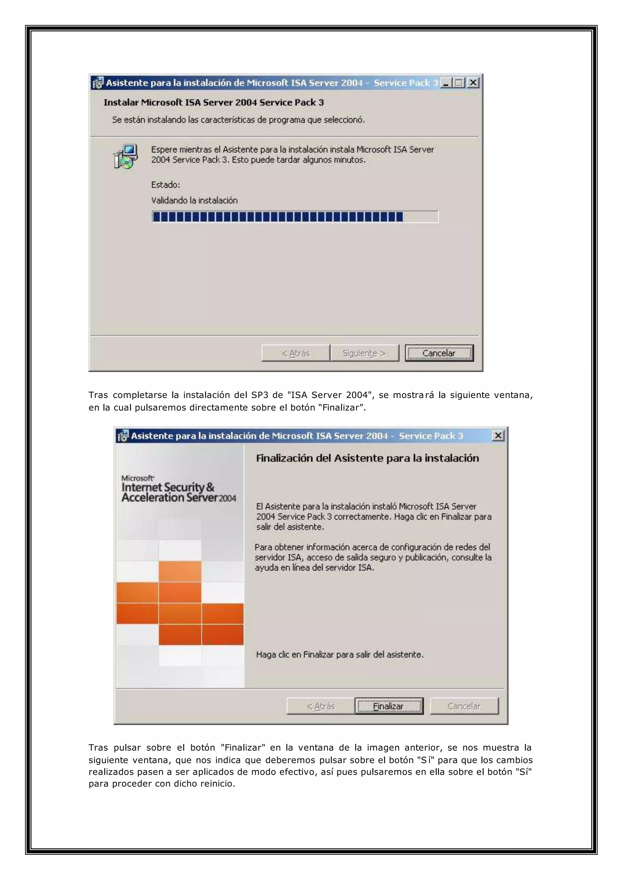 Tras completarse la instalación del SP3 de "ISA Server 2004", se mostrará la siguiente ventana,
en la cual pulsaremos directamente sobre el botón “Finalizar”.
Tras pulsar sobre el botón "Finalizar" en la ventana de la imagen anterior, se nos muestra la
siguiente ventana, que nos indica que deberemos pulsar sobre el botón "S í" para que los cambios
realizados pasen a ser aplicados de modo efectivo, así pues pulsaremos en ella sobre el botón "Sí"
para proceder con dicho reinicio.
 