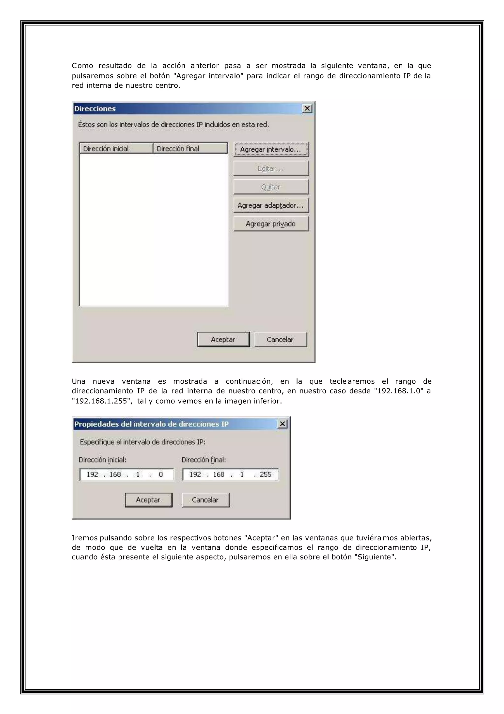 Como resultado de la acción anterior pasa a ser mostrada la siguiente ventana, en la que
pulsaremos sobre el botón "Agregar intervalo" para indicar el rango de direccionamiento IP de la
red interna de nuestro centro.
Una nueva ventana es mostrada a continuación, en la que tecle aremos el rango de
direccionamiento IP de la red interna de nuestro centro, en nuestro caso desde "192.168.1.0" a
"192.168.1.255", tal y como vemos en la imagen inferior.
Iremos pulsando sobre los respectivos botones "Aceptar" en las ventanas que tuviéra mos abiertas,
de modo que de vuelta en la ventana donde especificamos el rango de direccionamiento IP,
cuando ésta presente el siguiente aspecto, pulsaremos en ella sobre el botón "Siguiente".
 