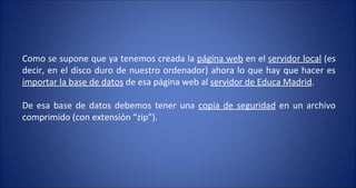Como se supone que ya tenemos creada la  página web  en el  servidor local  (es decir, en el disco duro de nuestro ordenador) ahora lo que hay que hacer es  importar la base de datos  de esa página web al  servidor de Educa Madrid .  De esa base de datos debemos tener una  copia de seguridad  en un archivo comprimido (con extensión “zip”). 