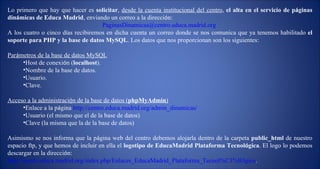 Lo primero que hay que hacer es  solicitar ,  desde la cuenta institucional del centro ,  el alta en el servicio de p á ginas din á micas de Educa Madrid , enviando un correo a la direcci ó n: [email_address] . A los cuatro o cinco d í as recibiremos en dicha cuenta un correo donde se nos comunica que ya tenemos habilitado  el soporte para PHP y la base de datos MySQL . Los datos que nos proporcionan son los siguientes: Par á metros de la base de datos MySQL Host de conexi ó n ( localhost ). Nombre de la base de datos. Usuario. Clave. Acceso a la administraci ó n de la base de datos ( phpMyAdmin ) Enlace a la p á gina  http://centro.educa.madrid.org/admin_dinamicas/   Usuario (el mismo que el de la base de datos) Clave (la misma que la de la base de datos) Asimismo se nos informa que la p á gina web del centro debemos alojarla dentro de la carpeta  public_html  de nuestro espacio ftp, y que hemos de incluir en ella el  logotipo de EducaMadrid Plataforma Tecnol ó gica . El logo lo podemos descargar en la direcci ó n: http://ayuda.educa.madrid.org/index.php/Enlaces_EducaMadrid_Plataforma_Tecnol%C3%B3gica . 