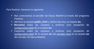 Para finalizar, hacemos lo siguiente: Nos conectamos al servidor de Educa Madrid (a través del programa FileZilla). Abrimos la carpeta  public_html  y, dentro de esta, la carpeta  ies . Borramos  todas las carpetas y archivos (con excepción de  configuration.php ) de la carpeta  ies . Copiamos todas las carpetas y archivos (con excepción de  configuration.php ) de la carpeta  ies  del  servidor local  en la carpeta  ies  del servidor de Educa Madrid. 
