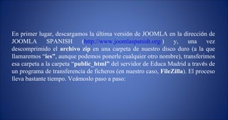 En primer lugar, descargamos la  ú ltima versi ó n de JOOMLA en la direcci ó n de JOOMLA SPANISH ( http://www.joomlaspanish.org/ ) y, una vez descomprimido el  archivo zip  en una carpeta de nuestro disco duro (a la que llamaremos “ ies” , aunque podemos ponerle cualquier otro nombre), transferimos esa carpeta a la carpeta “ public_html”  del servidor de Educa Madrid a trav é s de un programa de transferencia de ficheros (en nuestro caso,  FileZilla ). El proceso lleva bastante tiempo. Ve á moslo paso a paso: 