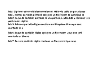 hda: El primer sector del disco contiene el MBR y la tabla de particiones
hda1: Primer partición primaria contiene un filesystem de Windows 95
hda2: Segunda partición primaria es una partición extendida y contiene tres
particiones lógicas
hda5: Primera partición lógica contiene un filesystem Linux que será
montado en /
hda6: Segunda partición lógica contiene un filesystem Linux que será
montada en /home
hda7: Tercera partición lógica contiene un filesystem tipo swap
 