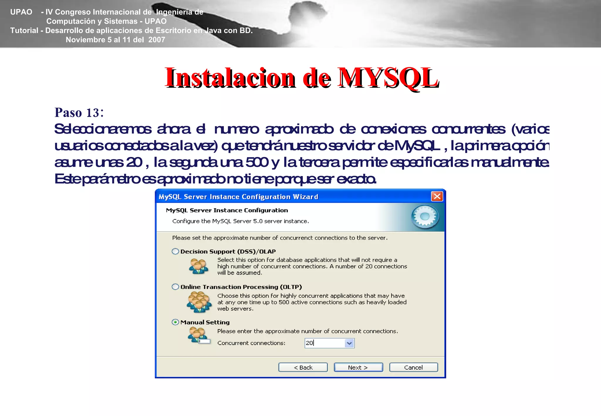 Instalacion de MYSQL Paso 13: Seleccionaremos ahora el numero aproximado de conexiones concurrentes (varios usuarios conectados a la vez) que tendrá nuestro servidor de MySQL , la primera opción asume unas 20 , la segunda una 500 y la tercera permite especificarlas manualmente. Este parámetro es aproximado no tiene porque ser exacto. 