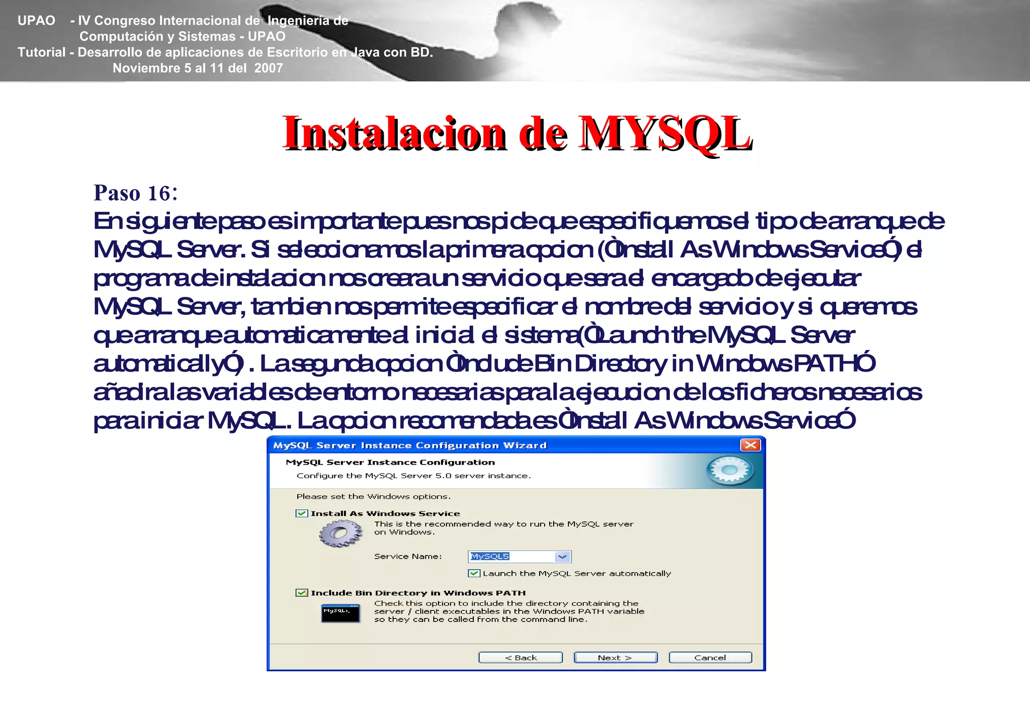 Instalacion de MYSQL Paso 16: En siguiente paso es importante pues nos pide que especifiquemos el tipo de arranque de MySQL Server. Si seleccionamos la primera opcion (“Install As Windows Service”) el programa de instalacion nos creara un servicio que sera el encargado de ejecutar MySQL Server, tambien nos permite especificar el nombre del servicio y si queremos que arranque automaticamente al inicial el sistema(“Launch the MySQL Server automatically”) . La segunda opcion “Include Bin Directory in Windows PATH” añadira las variables de entorno necesarias para la ejecucion de los ficheros necesarios para iniciar MySQL. La opcion recomendada es “Install As Windows Service” 