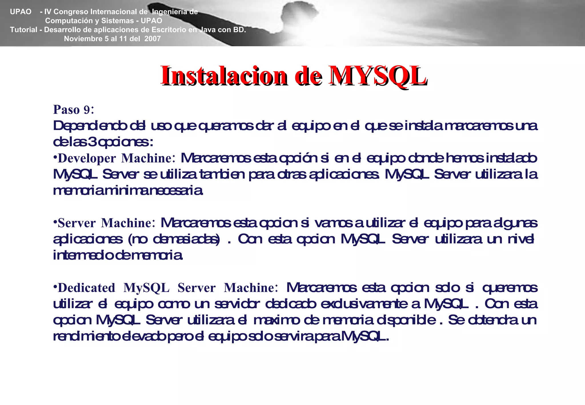 Instalacion de MYSQL Paso 9: Dependiendo del uso que queramos dar al equipo en el que se instala marcaremos una de las 3 opciones : Developer Machine:  Marcaremos esta opción si en el equipo donde hemos instalado MySQL Server se utiliza tambien para otras aplicaciones. MySQL Server utilizara la memoria minima necesaria. Server Machine:  Marcaremos esta opcion si vamos a utilizar el equipo para algunas aplicaciones (no demasiadas) . Con esta opcion MySQL Server utilizara un nivel intermedio de memoria. Dedicated MySQL Server Machine:  Marcaremos esta opcion solo si queremos utilizar el equipo como un servidor dedicado exclusivamente a MySQL . Con esta opcion MySQL Server utilizara el maximo de memoria disponible . Se obtendra un rendimiento elevado pero el equipo solo servira para MySQL. 