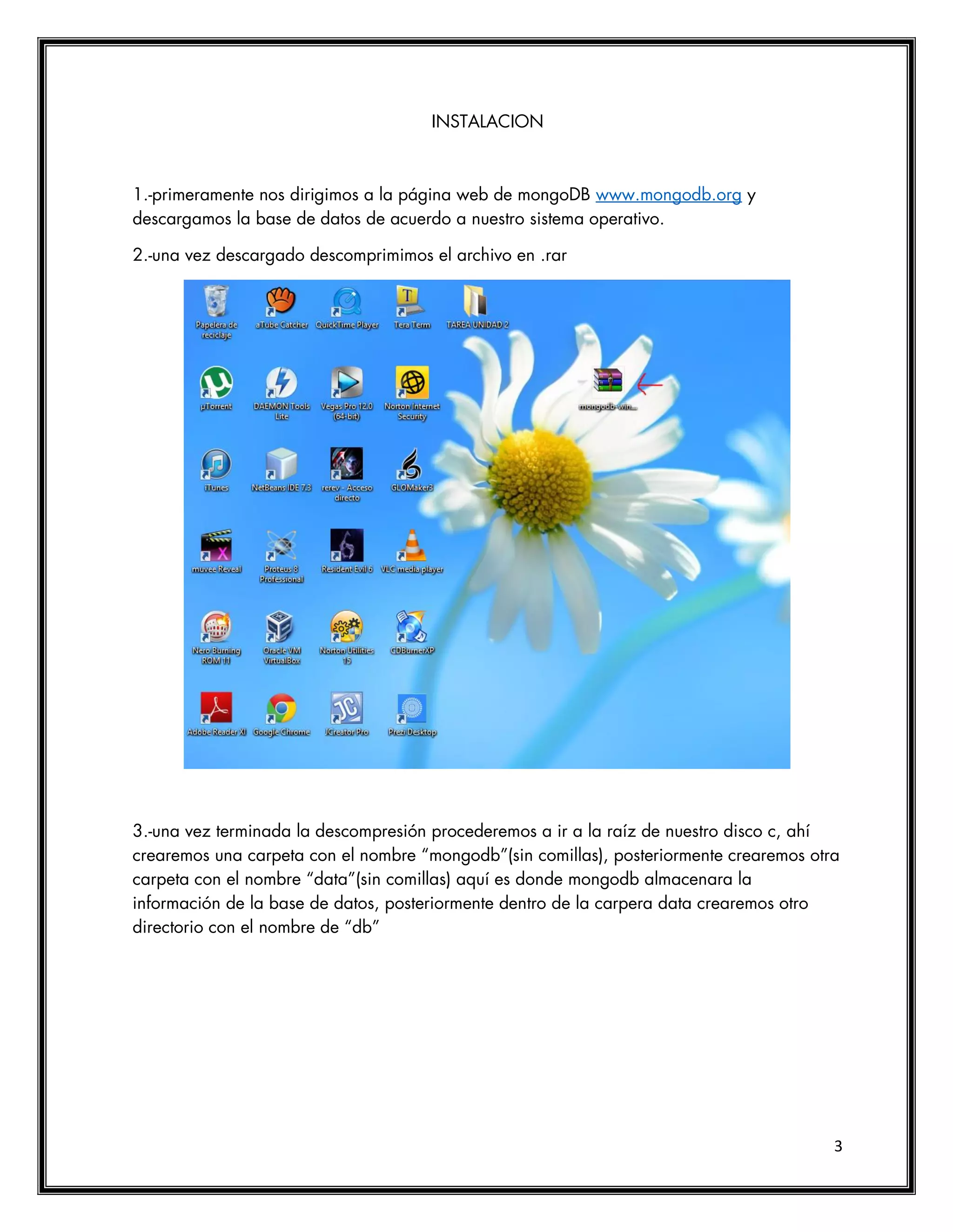 3
INSTALACION
1.-primeramente nos dirigimos a la página web de mongoDB www.mongodb.org y
descargamos la base de datos de acuerdo a nuestro sistema operativo.
2.-una vez descargado descomprimimos el archivo en .rar
3.-una vez terminada la descompresión procederemos a ir a la raíz de nuestro disco c, ahí
crearemos una carpeta con el nombre “mongodb”(sin comillas), posteriormente crearemos otra
carpeta con el nombre “data”(sin comillas) aquí es donde mongodb almacenara la
información de la base de datos, posteriormente dentro de la carpera data crearemos otro
directorio con el nombre de “db”
 