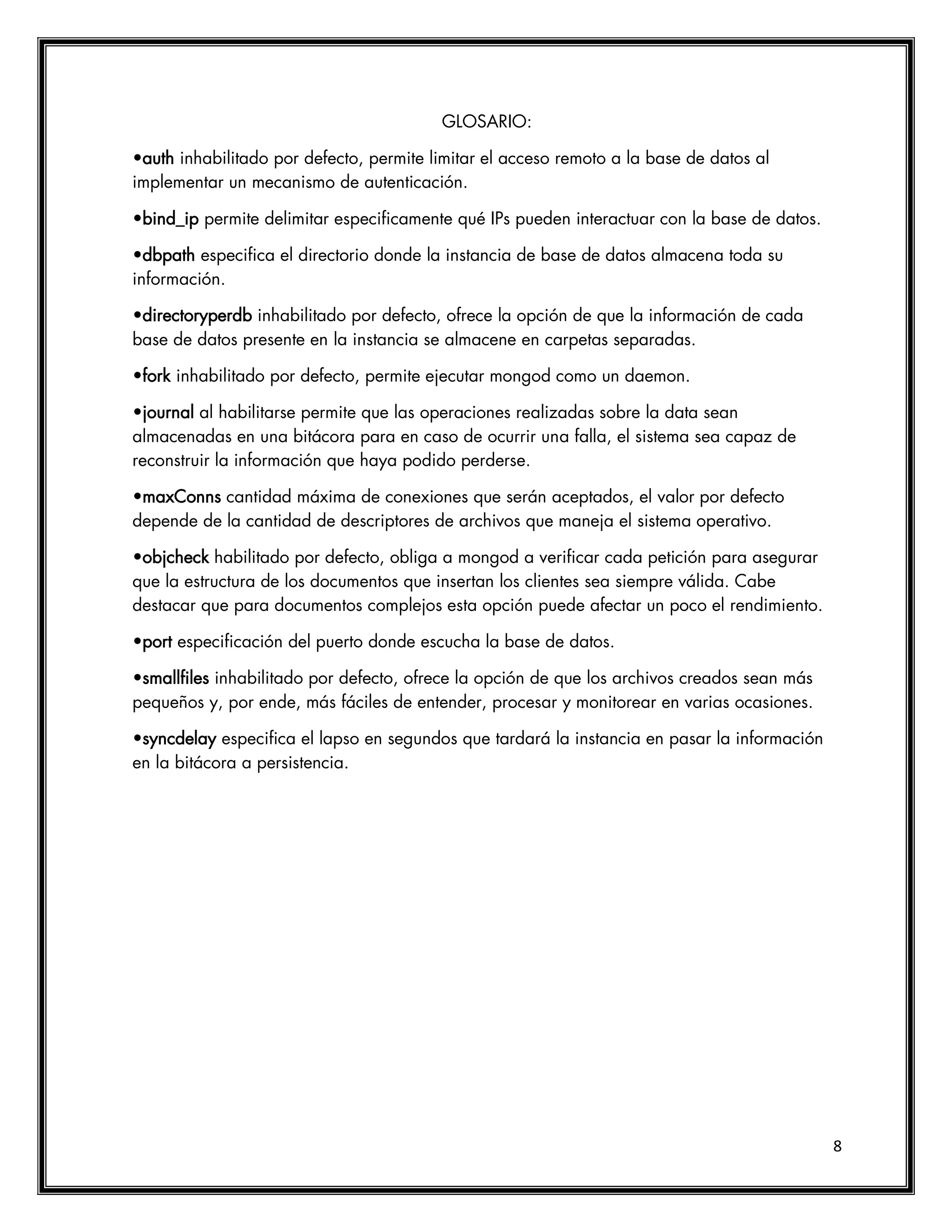 8
GLOSARIO:
•auth inhabilitado por defecto, permite limitar el acceso remoto a la base de datos al
implementar un mecanismo de autenticación.
•bind_ip permite delimitar especificamente qué IPs pueden interactuar con la base de datos.
•dbpath especifica el directorio donde la instancia de base de datos almacena toda su
información.
•directoryperdb inhabilitado por defecto, ofrece la opción de que la información de cada
base de datos presente en la instancia se almacene en carpetas separadas.
•fork inhabilitado por defecto, permite ejecutar mongod como un daemon.
•journal al habilitarse permite que las operaciones realizadas sobre la data sean
almacenadas en una bitácora para en caso de ocurrir una falla, el sistema sea capaz de
reconstruir la información que haya podido perderse.
•maxConns cantidad máxima de conexiones que serán aceptados, el valor por defecto
depende de la cantidad de descriptores de archivos que maneja el sistema operativo.
•objcheck habilitado por defecto, obliga a mongod a verificar cada petición para asegurar
que la estructura de los documentos que insertan los clientes sea siempre válida. Cabe
destacar que para documentos complejos esta opción puede afectar un poco el rendimiento.
•port especificación del puerto donde escucha la base de datos.
•smallfiles inhabilitado por defecto, ofrece la opción de que los archivos creados sean más
pequeños y, por ende, más fáciles de entender, procesar y monitorear en varias ocasiones.
•syncdelay especifica el lapso en segundos que tardará la instancia en pasar la información
en la bitácora a persistencia.
 