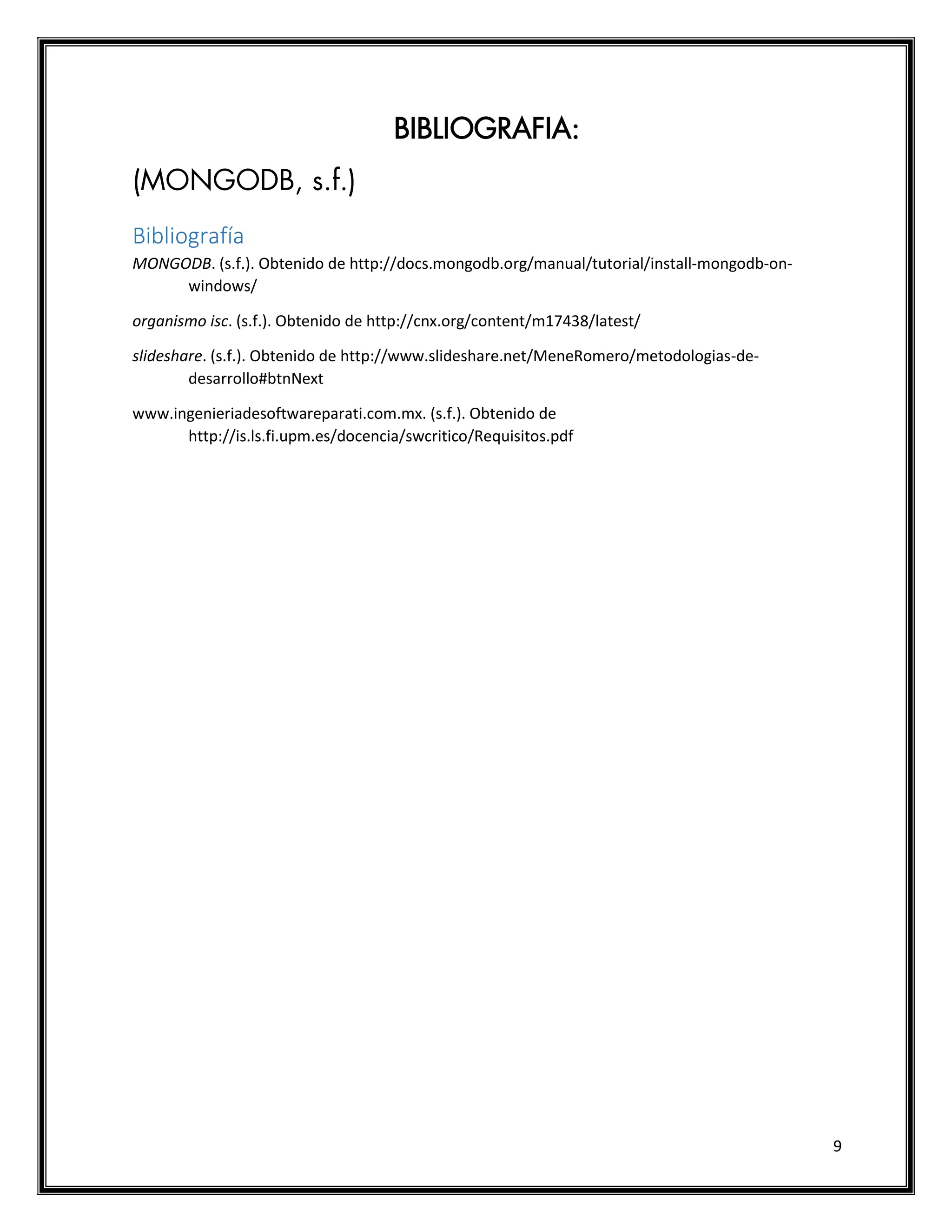 9
BIBLIOGRAFIA:
(MONGODB, s.f.)
Bibliografía
MONGODB. (s.f.). Obtenido de http://docs.mongodb.org/manual/tutorial/install-mongodb-on-
windows/
organismo isc. (s.f.). Obtenido de http://cnx.org/content/m17438/latest/
slideshare. (s.f.). Obtenido de http://www.slideshare.net/MeneRomero/metodologias-de-
desarrollo#btnNext
www.ingenieriadesoftwareparati.com.mx. (s.f.). Obtenido de
http://is.ls.fi.upm.es/docencia/swcritico/Requisitos.pdf
 