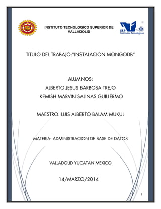 1
TITULO DEL TRABAJO:”INSTALACION MONGODB”
ALUMNOS:
ALBERTO JESUS BARBOSA TREJO
KEMISH MARVIN SALINAS GUILLERMO
MAESTRO: LUIS ALBERTO BALAM MUKUL
MATERIA: ADMINISTRACION DE BASE DE DATOS
VALLADOLID YUCATAN MEXICO
14/MARZO/2014
INSTITUTO TECNOLOGICO SUPERIOR DE
VALLADOLID
 