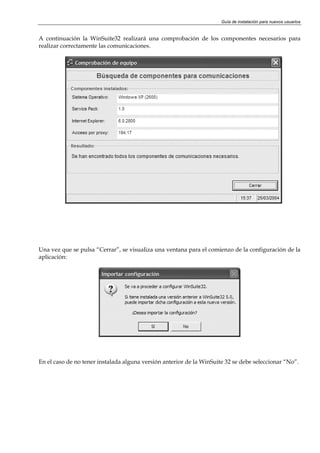 Guía de instalación para nuevos usuarios


A continuación la WinSuite32 realizará una comprobación de los componentes necesarios para
realizar correctamente las comunicaciones.




Una vez que se pulsa “Cerrar”, se visualiza una ventana para el comienzo de la configuración de la
aplicación:




En el caso de no tener instalada alguna versión anterior de la WinSuite 32 se debe seleccionar “No”.
 